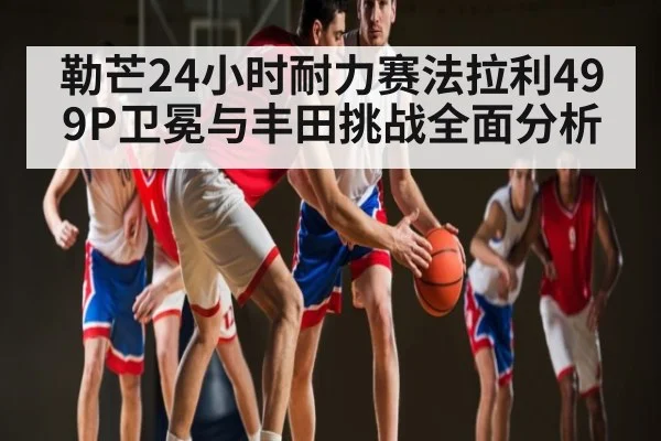 勒芒24小时耐力赛法拉利499P卫冕与丰田挑战全面分析