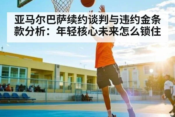 亚马尔巴萨续约谈判与违约金条款分析：年轻核心未来怎么锁住